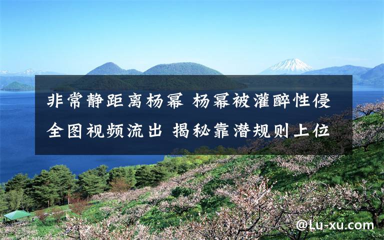 非常静距离杨幂 杨幂被灌醉性侵全图视频流出 揭秘靠潜规则上位女星