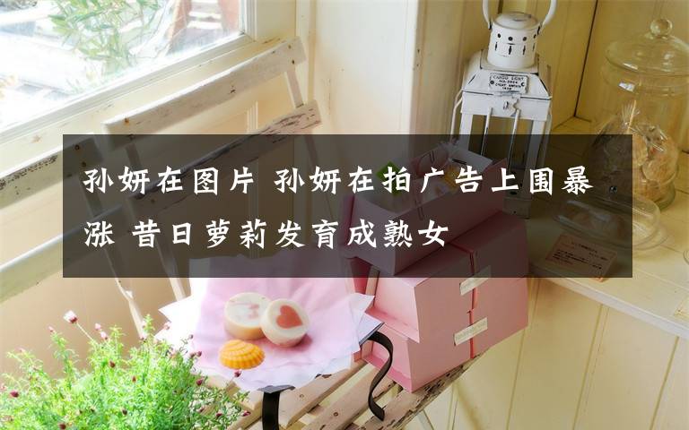 孙妍在图片 孙妍在拍广告上围暴涨 昔日萝莉发育成熟女