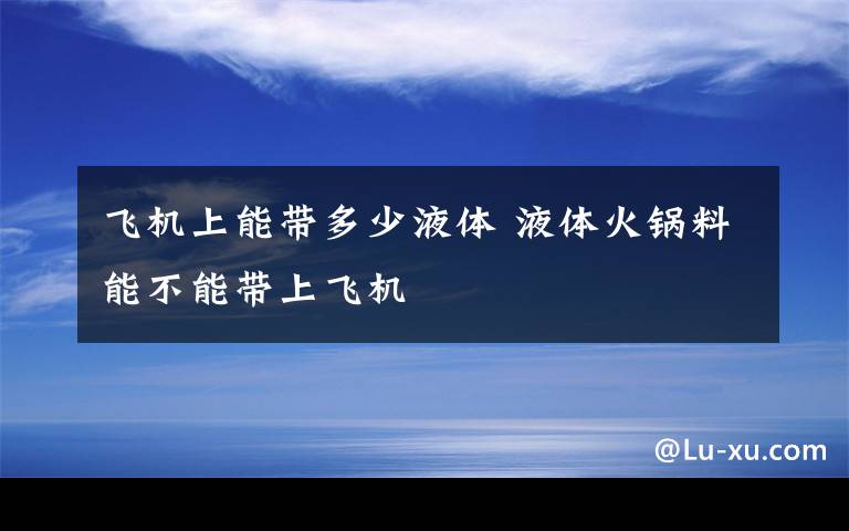 飞机上能带多少液体 液体火锅料能不能带上飞机