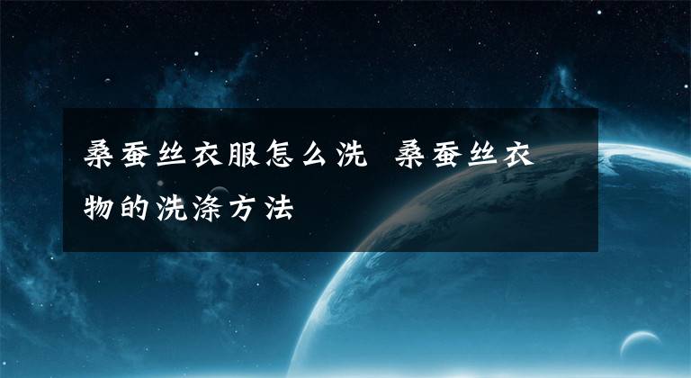 桑蚕丝衣服怎么洗 桑蚕丝衣物的洗涤方法