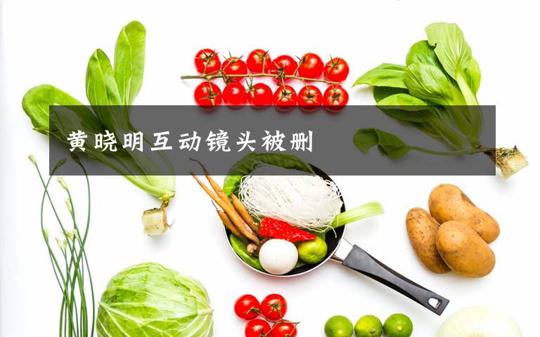 黄晓明互动镜头被删