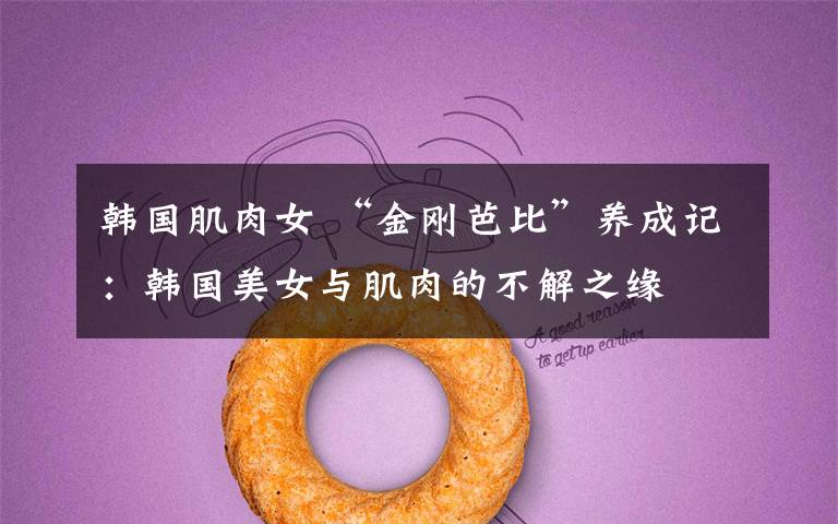 韩国肌肉女 “金刚芭比”养成记:韩国美女与肌肉的不解之缘