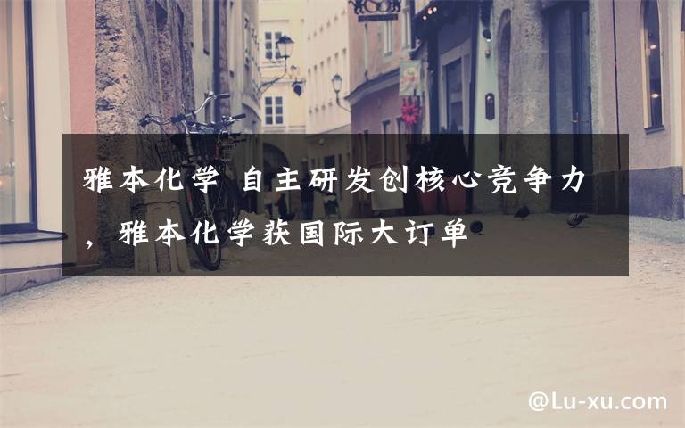 雅本化学 自主研发创核心竞争力，雅本化学获国际大订单