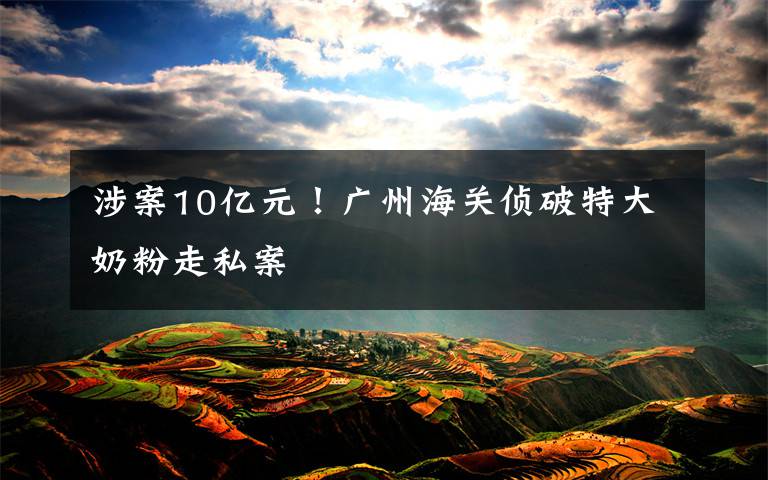 涉案10亿元!广州海关侦破特大奶粉走私案