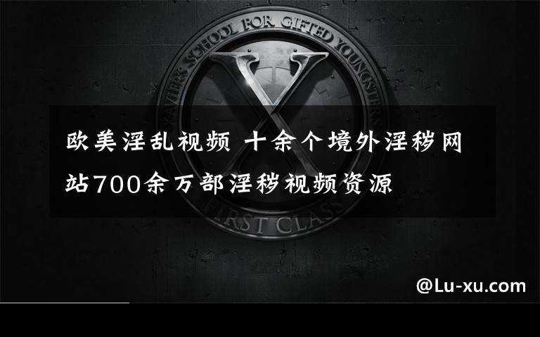 欧美淫乱视频 十余个境外淫秽网站700余万部淫秽视频资源