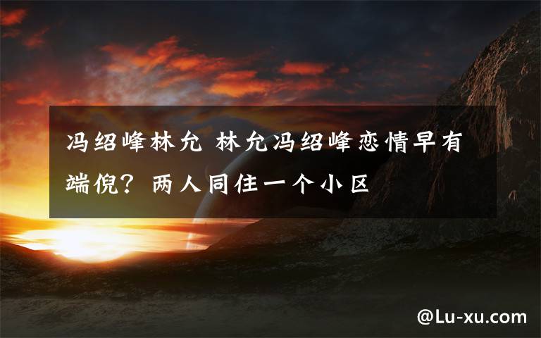冯绍峰林允 林允冯绍峰恋情早有端倪?两人同住一个小区