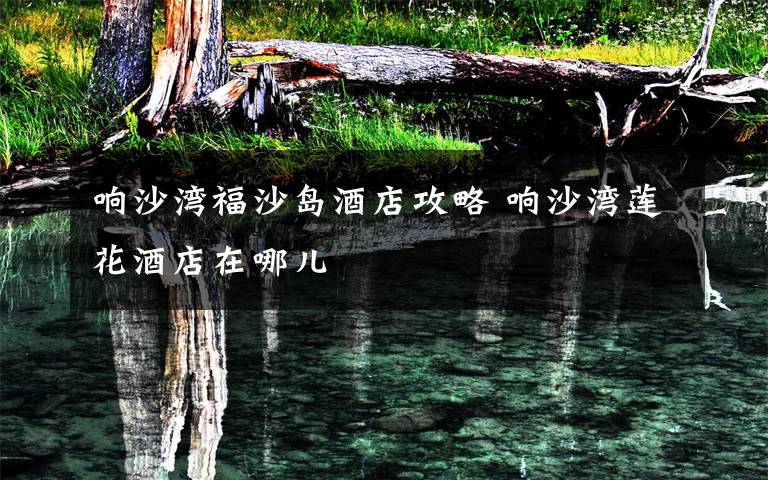 响沙湾福沙岛酒店攻略 响沙湾莲花酒店在哪儿