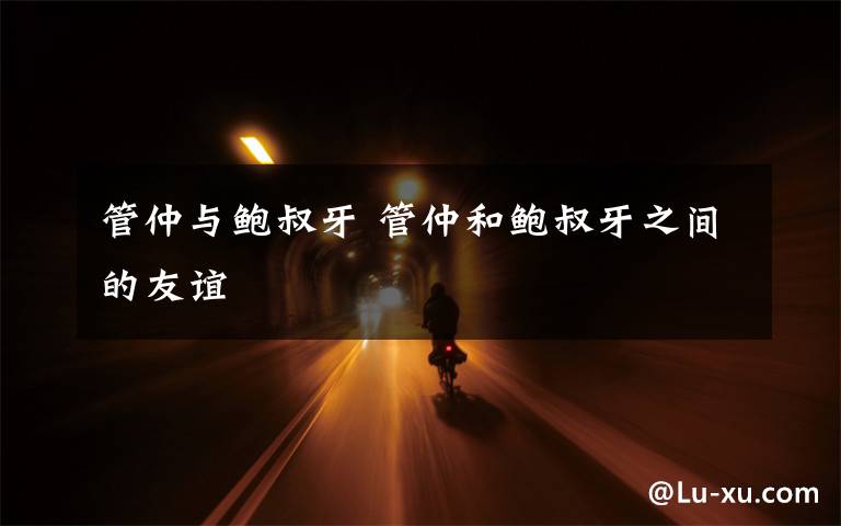 管仲与鲍叔牙 管仲和鲍叔牙之间的友谊