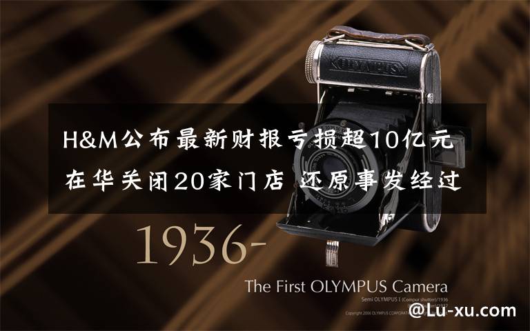 H&M公布最新财报亏损超10亿元 在华关闭20家门店 还原事发经过及背后原因！