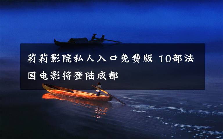 莉莉影院私人入口免费版 10部法国电影将登陆成都