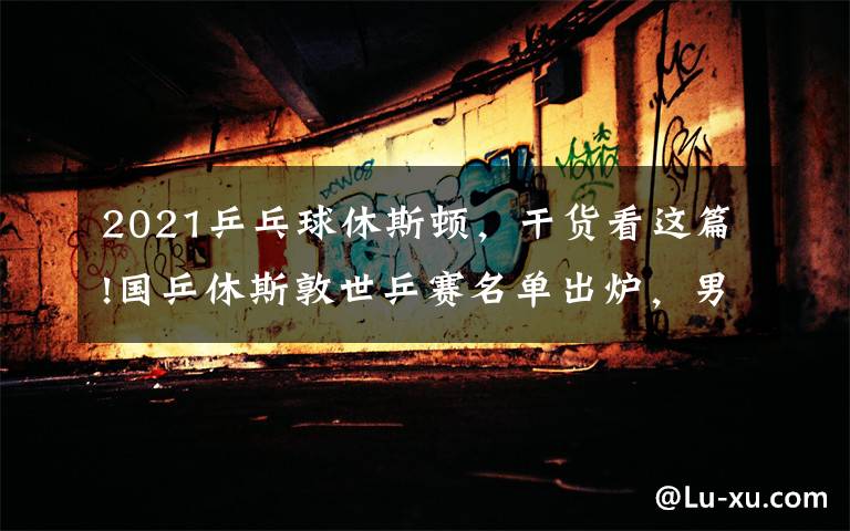 2021乒乓球休斯顿,干货看这篇!国乒休斯敦世乒赛名单出炉,男单广东三将在列