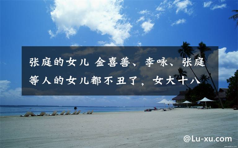 张庭的女儿 金喜善、李咏、张庭等人的女儿都不丑了,女大十八变越变越美
