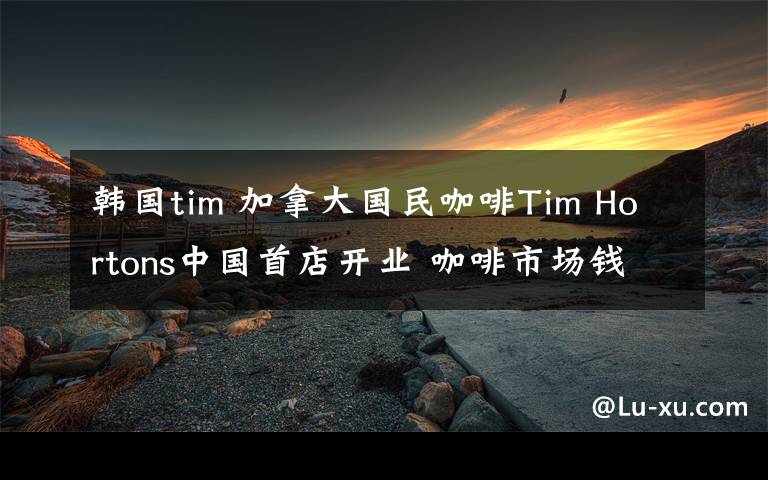 韩国tim 加拿大国民咖啡Tim Hortons中国首店开业 咖啡市场钱好赚吗?