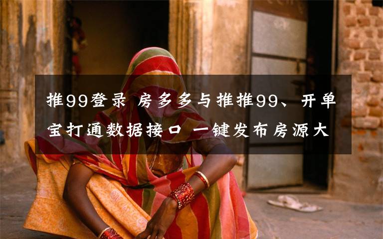 推99登录 房多多与推推99、开单宝打通数据接口 一键发布房源大幅提效