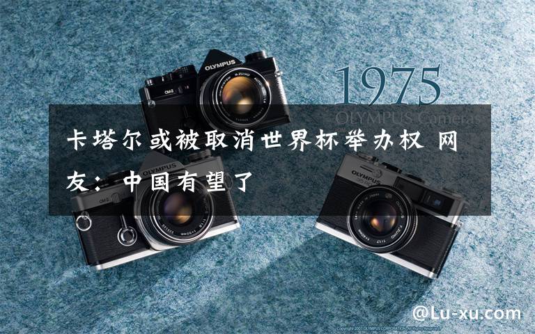 卡塔尔或被取消世界杯举办权 网友:中国有望了