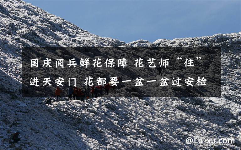 国庆阅兵鲜花保障 花艺师“住”进天安门 花都要一盆一盆过安检