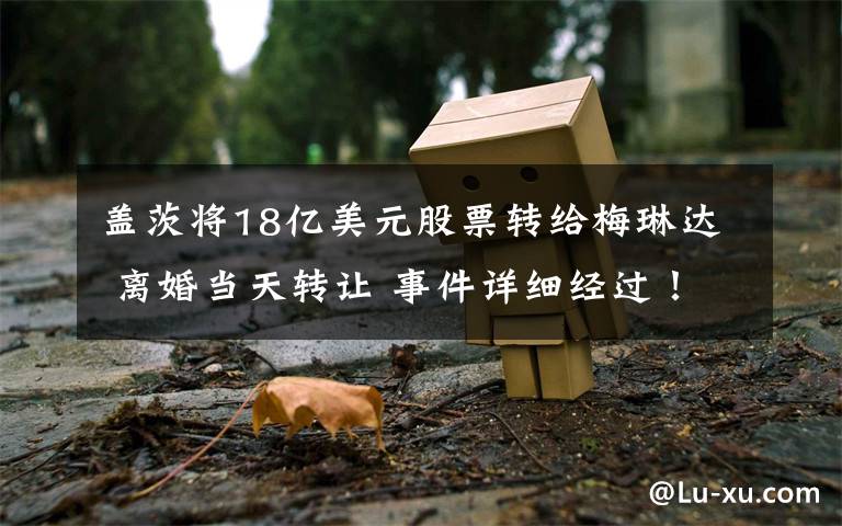 盖茨将18亿美元股票转给梅琳达 离婚当天转让 事件详细经过!