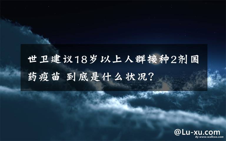 世卫建议18岁以上人群接种2剂国药疫苗 到底是什么状况?