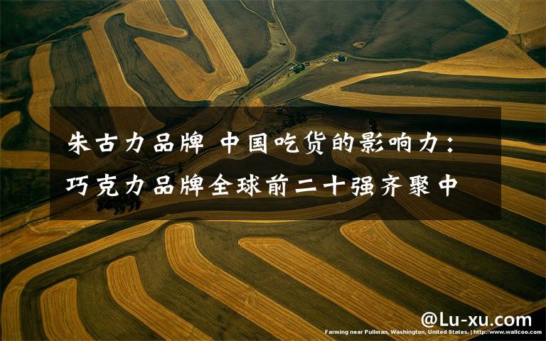 朱古力品牌 中国吃货的影响力:巧克力品牌全球前二十强齐聚中国