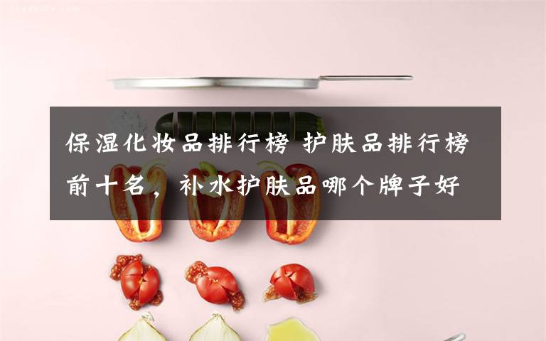保湿化妆品排行榜 护肤品排行榜前十名,补水护肤品哪个牌子好