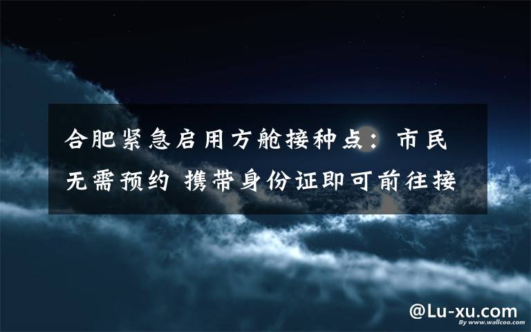 合肥紧急启用方舱接种点：市民无需预约 携带身份证即可前往接种 事情经过真相揭秘！