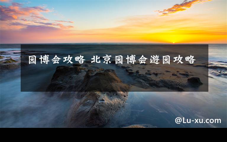 园博会攻略 北京园博会游园攻略