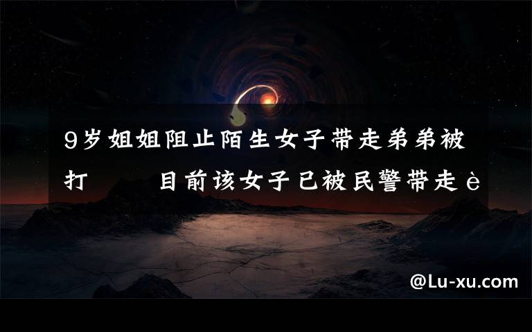 9岁姐姐阻止陌生女子带走弟弟被打   目前该女子已被民警带走调查 具体是什么情况?