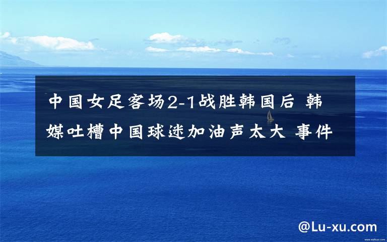 中国女足客场2-1战胜韩国后 韩媒吐槽中国球迷加油声太大 事件的真相是什么?