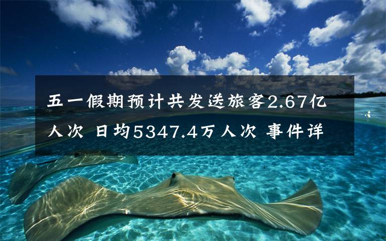五一假期预计共发送旅客2.67亿人次 日均5347.4万人次 事件详情始末介绍！