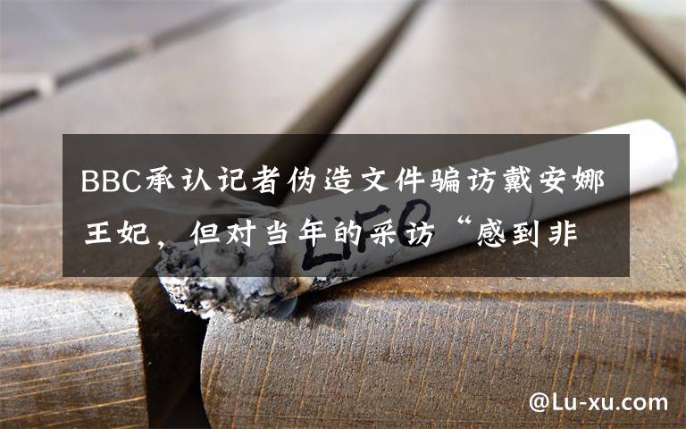 BBC承认记者伪造文件骗访戴安娜王妃，但对当年的采访“感到非常自豪” 具体是什么情况？