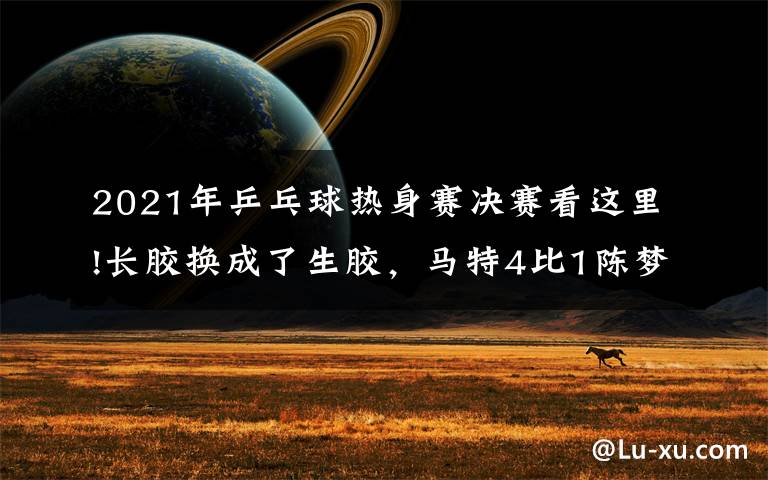 2021年乒乓球热身赛决赛看这里!长胶换成了生胶,马特4比1陈梦后确立新目标:“未来希望能切换自如”