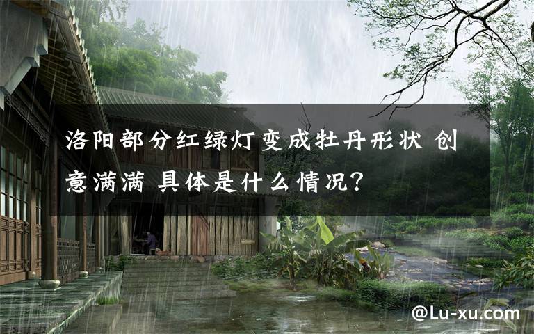洛阳部分红绿灯变成牡丹形状 创意满满 具体是什么情况?