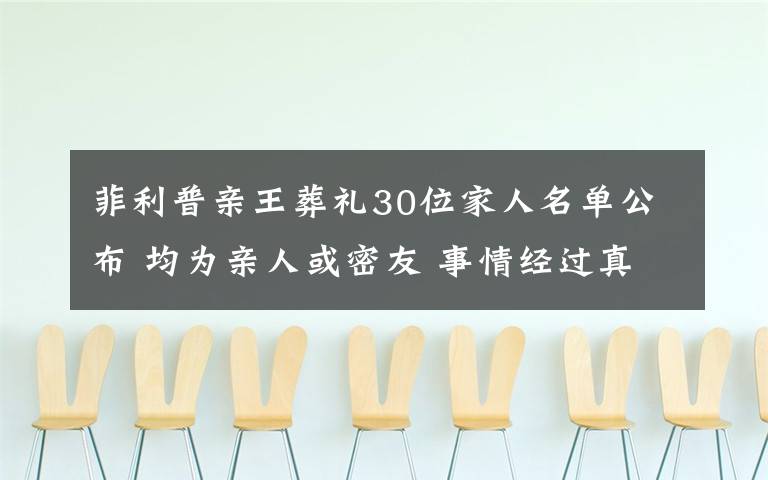 菲利普亲王葬礼30位家人名单公布 均为亲人或密友 事情经过真相揭秘!
