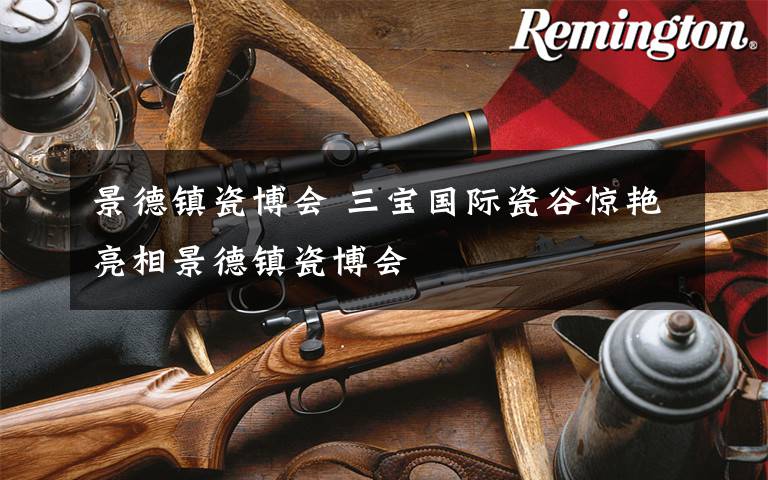 景德镇瓷博会 三宝国际瓷谷惊艳亮相景德镇瓷博会