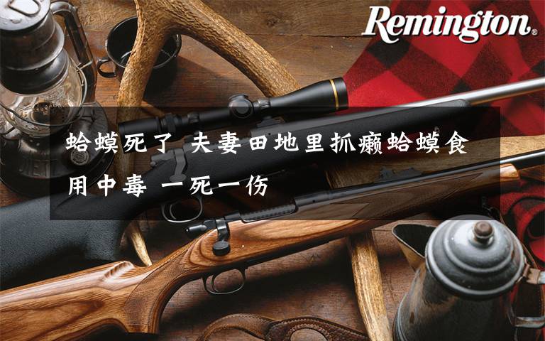 蛤蟆死了 夫妻田地里抓癞蛤蟆食用中毒 一死一伤