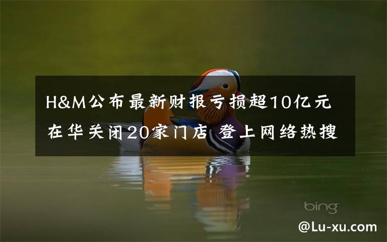 H&M公布最新财报亏损超10亿元 在华关闭20家门店 登上网络热搜了!