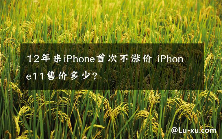 12年来iPhone首次不涨价 iPhone11售价多少?