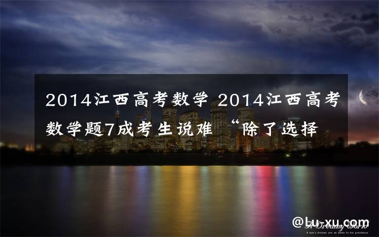 2014江西高考数学 2014江西高考数学题7成考生说难 “除了选择题其他都是压轴题”