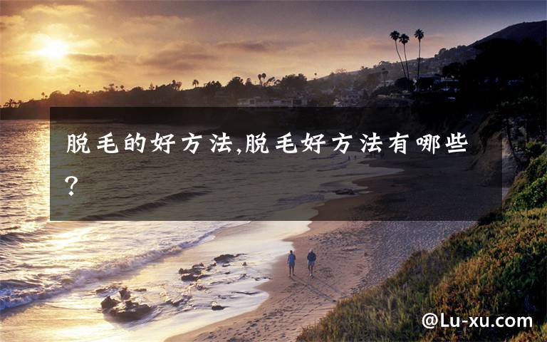 脱毛的好方法,脱毛好方法有哪些?