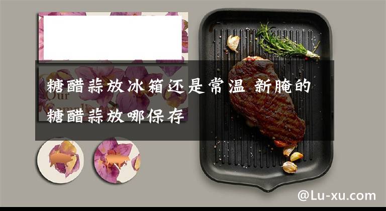 糖醋蒜放冰箱还是常温 新腌的糖醋蒜放哪保存