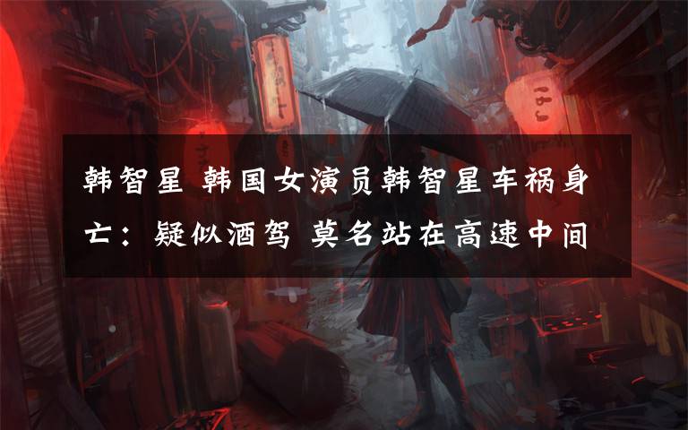 韩智星 韩国女演员韩智星车祸身亡:疑似酒驾 莫名站在高速中间弯腰