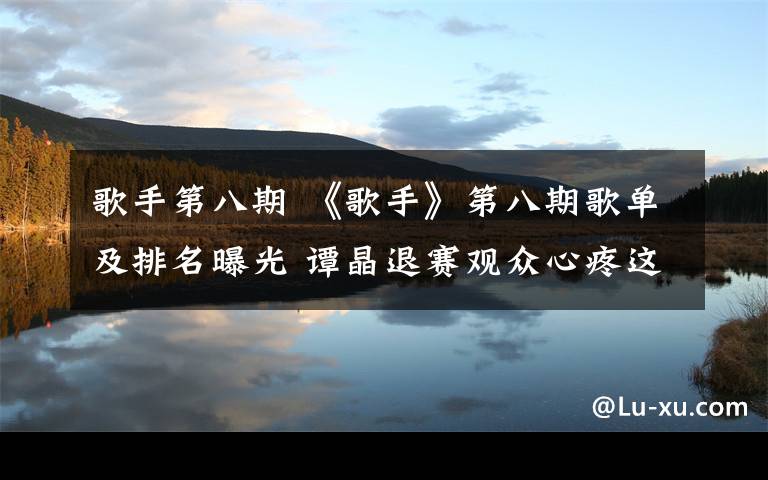 歌手第八期 《歌手》第八期歌单及排名曝光 谭晶退赛观众心疼这位补位选手
