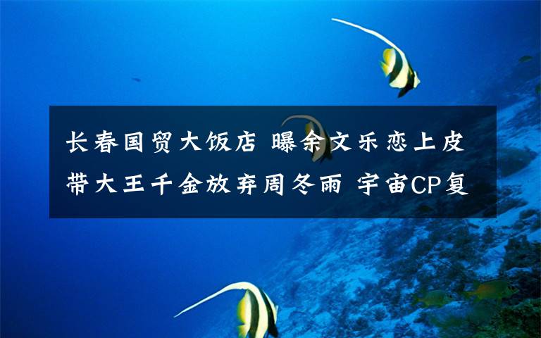 长春国贸大饭店 曝余文乐恋上皮带大王千金放弃周冬雨 宇宙CP复合无望