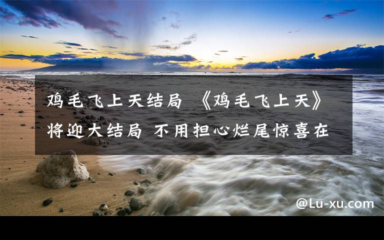 鸡毛飞上天结局 《鸡毛飞上天》将迎大结局 不用担心烂尾惊喜在后面