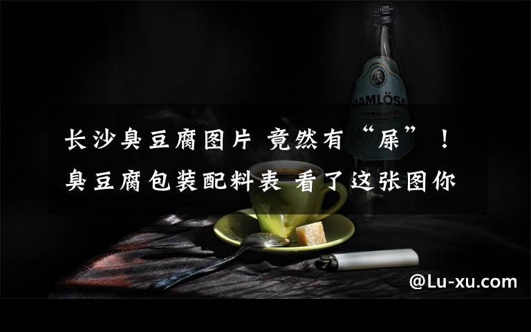 长沙臭豆腐图片 竟然有“屎”!臭豆腐包装配料表 看了这张图你还吃得下臭豆腐吗?