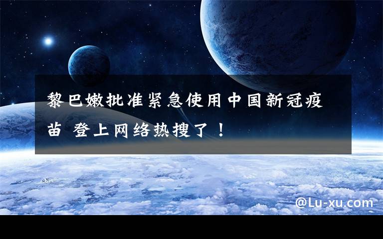 黎巴嫩批准紧急使用中国新冠疫苗 登上网络热搜了！