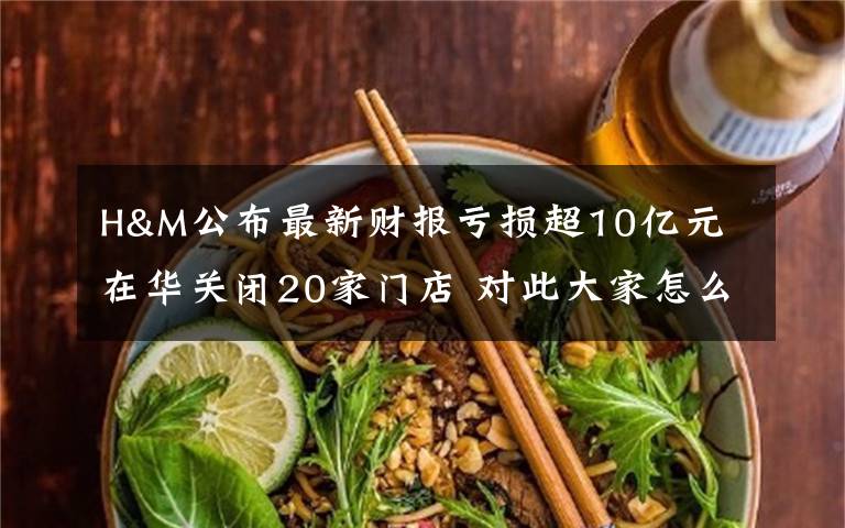 H&M公布最新财报亏损超10亿元 在华关闭20家门店 对此大家怎么看?