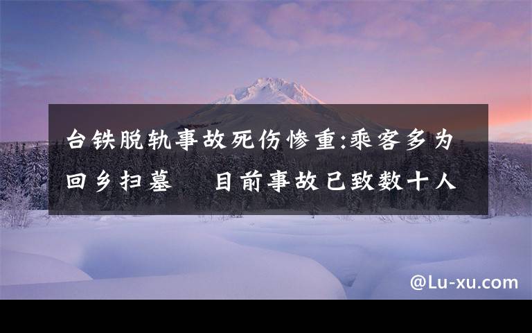 台铁脱轨事故死伤惨重:乘客多为回乡扫墓  目前事故已致数十人死亡 还原事发经过及背后原因!
