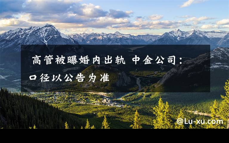 高管被曝婚内出轨 中金公司:口径以公告为准