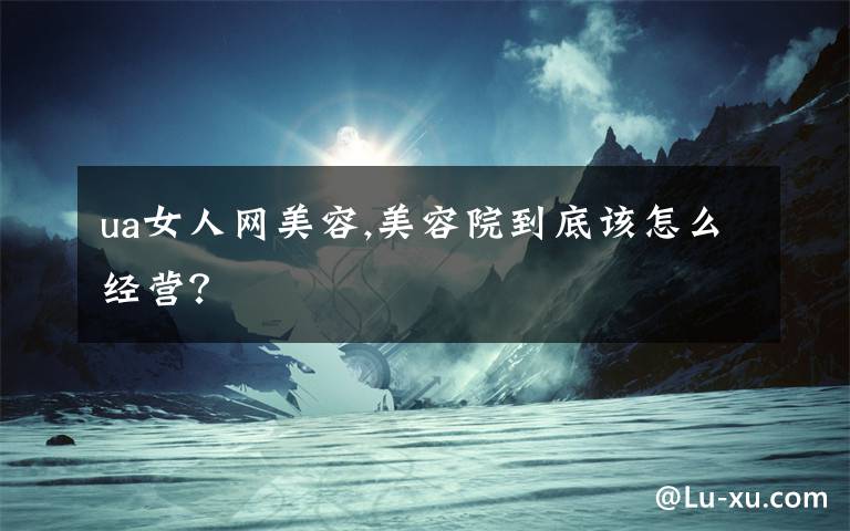 ua女人网美容,美容院到底该怎么经营？
